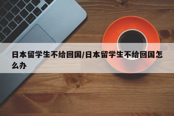 日本留学生不给回国/日本留学生不给回国怎么办