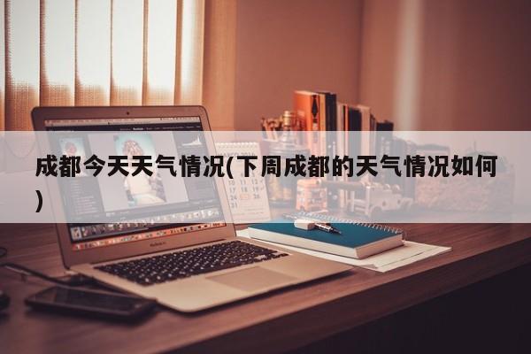 成都今天天气情况(下周成都的天气情况如何)