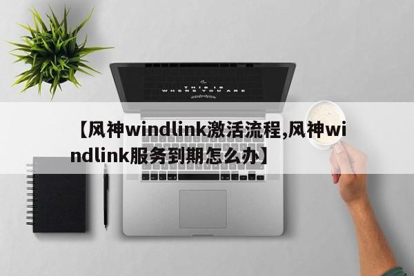 【风神windlink激活流程,风神windlink服务到期怎么办】