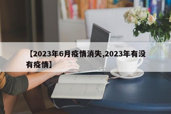 【2023年6月疫情消失,2023年有没有疫情】