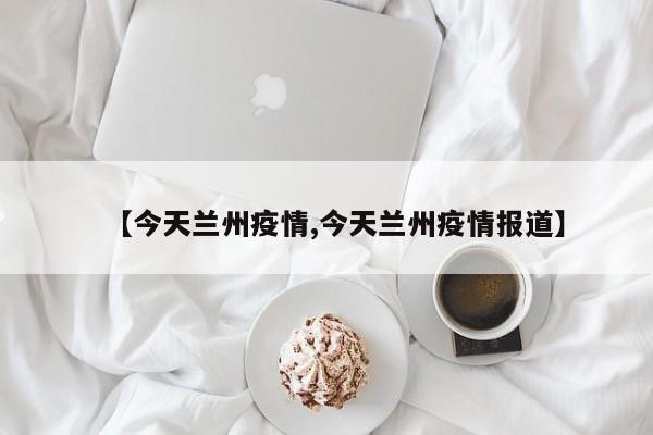 【今天兰州疫情,今天兰州疫情报道】