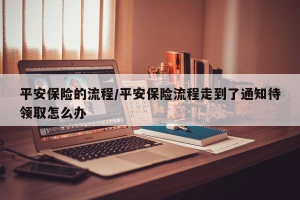 平安保险的流程/平安保险流程走到了通知待领取怎么办
