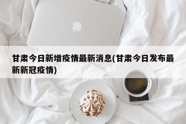 甘肃今日新增疫情最新消息(甘肃今日发布最新新冠疫情)
