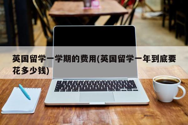 英国留学一学期的费用(英国留学一年到底要花多少钱)