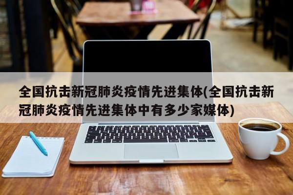 全国抗击新冠肺炎疫情先进集体(全国抗击新冠肺炎疫情先进集体中有多少家媒体)