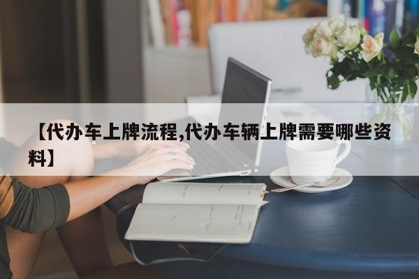 【代办车上牌流程,代办车辆上牌需要哪些资料】