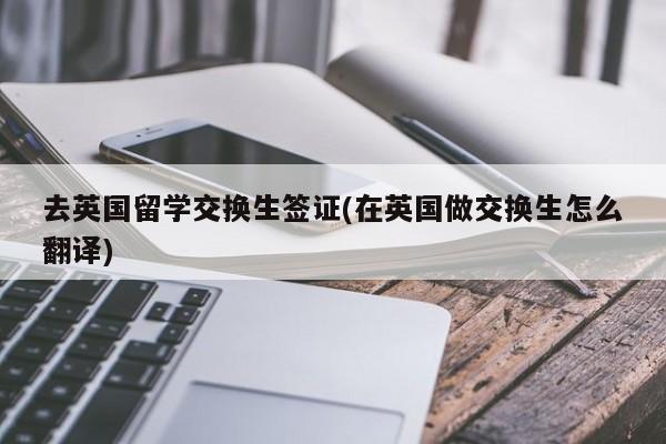 去英国留学交换生签证(在英国做交换生怎么翻译)