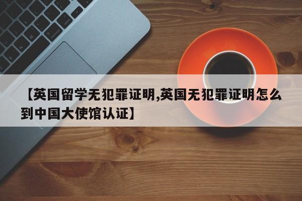 【英国留学无犯罪证明,英国无犯罪证明怎么到中国大使馆认证】