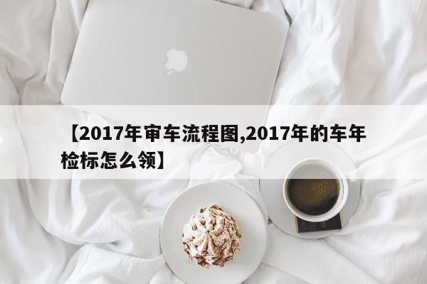 【2017年审车流程图,2017年的车年检标怎么领】