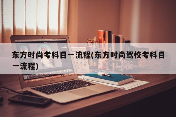 东方时尚考科目一流程(东方时尚驾校考科目一流程)