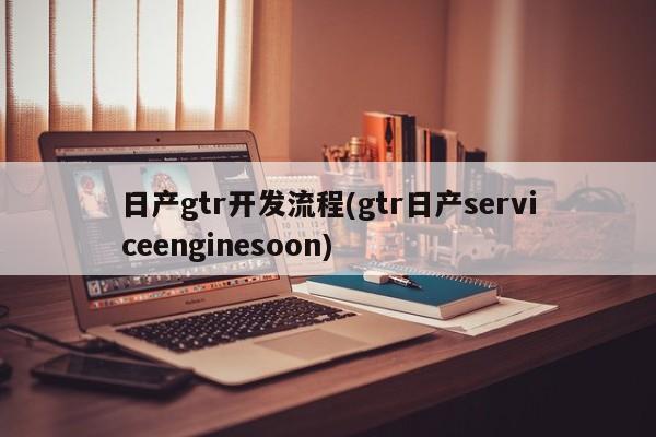 日产gtr开发流程(gtr日产serviceenginesoon)