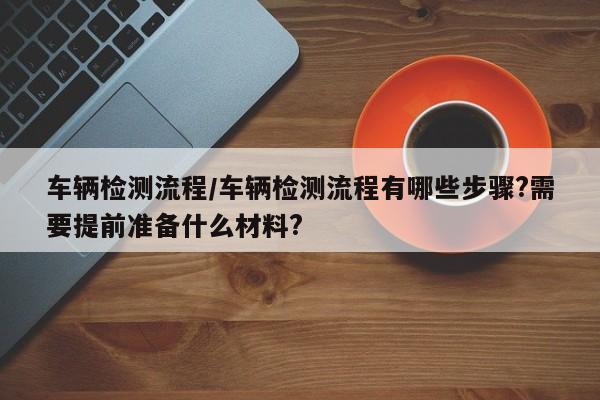 车辆检测流程/车辆检测流程有哪些步骤?需要提前准备什么材料?