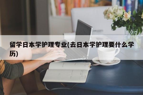 留学日本学护理专业(去日本学护理要什么学历)