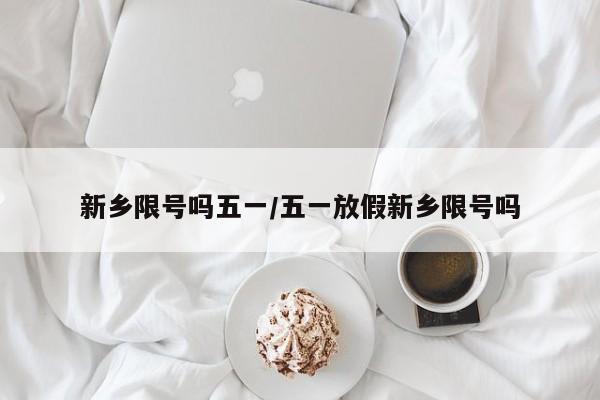 新乡限号吗五一/五一放假新乡限号吗