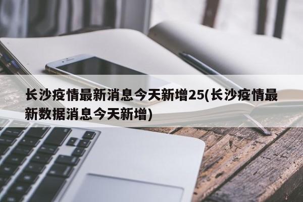 长沙疫情最新消息今天新增25(长沙疫情最新数据消息今天新增)