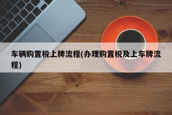 车辆购置税上牌流程(办理购置税及上车牌流程)