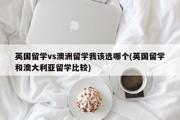 英国留学vs澳洲留学我该选哪个(英国留学和澳大利亚留学比较)