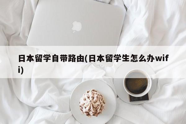 日本留学自带路由(日本留学生怎么办wifi)