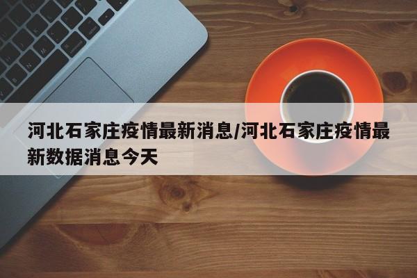 河北石家庄疫情最新消息/河北石家庄疫情最新数据消息今天