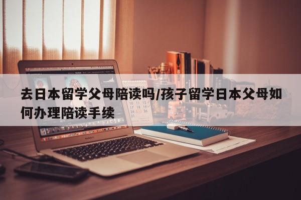 去日本留学父母陪读吗/孩子留学日本父母如何办理陪读手续
