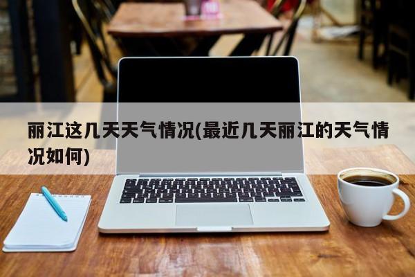 丽江这几天天气情况(最近几天丽江的天气情况如何)