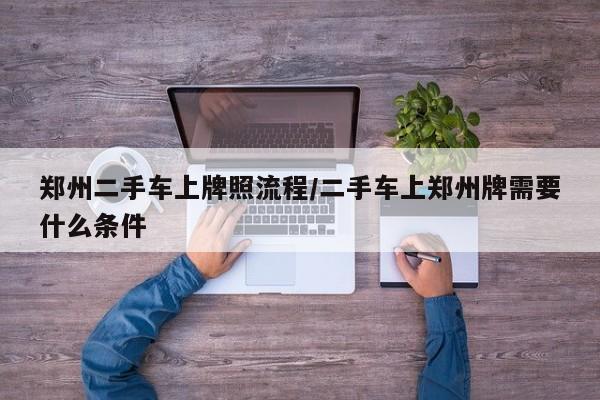 郑州二手车上牌照流程/二手车上郑州牌需要什么条件