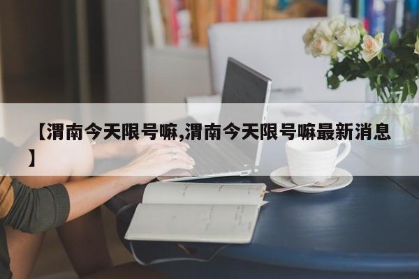 【渭南今天限号嘛,渭南今天限号嘛最新消息】