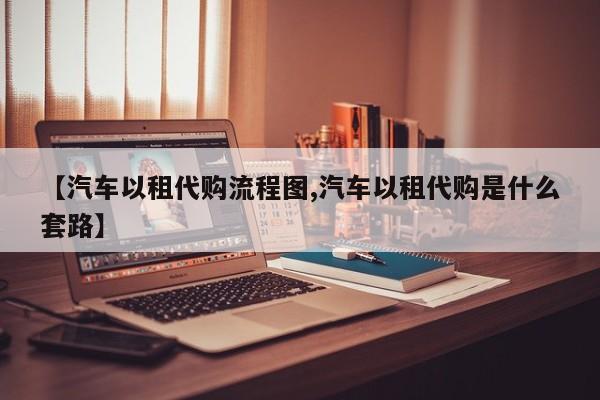 【汽车以租代购流程图,汽车以租代购是什么套路】