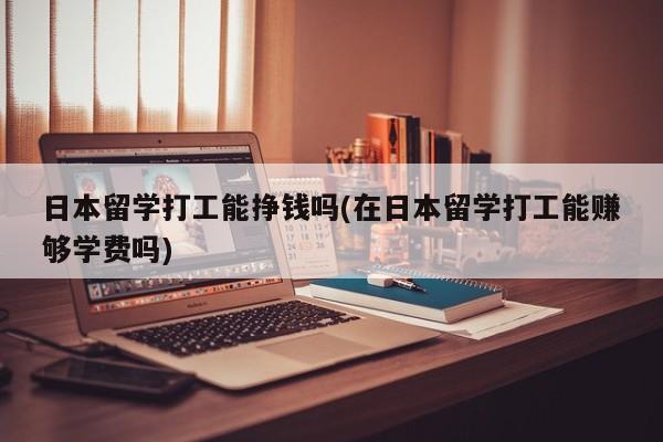 日本留学打工能挣钱吗(在日本留学打工能赚够学费吗)