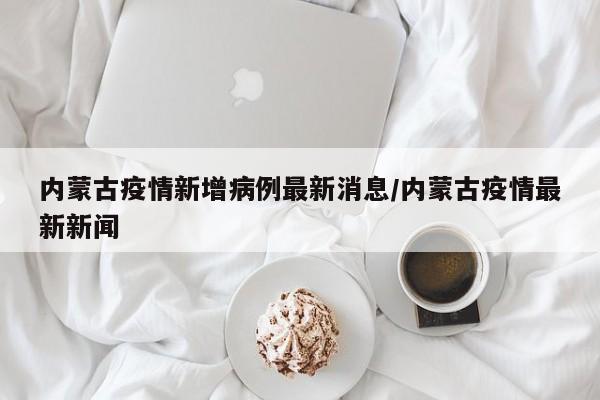 内蒙古疫情新增病例最新消息/内蒙古疫情最新新闻