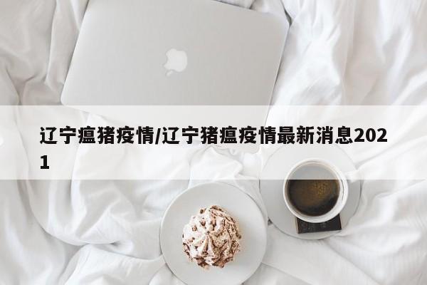 辽宁瘟猪疫情/辽宁猪瘟疫情最新消息2021