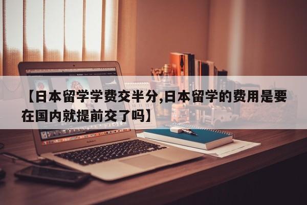 【日本留学学费交半分,日本留学的费用是要在国内就提前交了吗】
