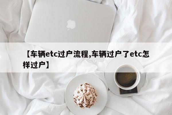 【车辆etc过户流程,车辆过户了etc怎样过户】