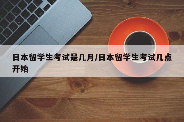 日本留学生考试是几月/日本留学生考试几点开始