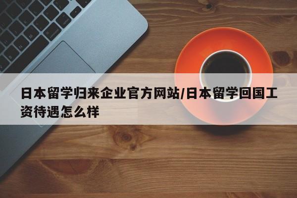 日本留学归来企业官方网站/日本留学回国工资待遇怎么样