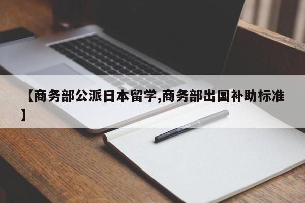 【商务部公派日本留学,商务部出国补助标准】