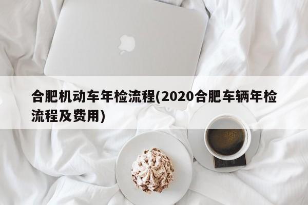 合肥机动车年检流程(2020合肥车辆年检流程及费用)