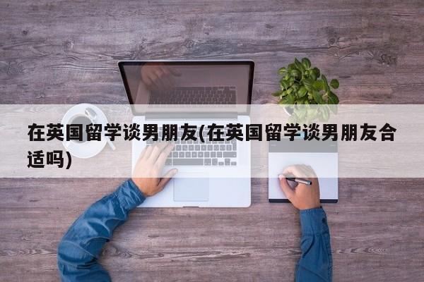 在英国留学谈男朋友(在英国留学谈男朋友合适吗)