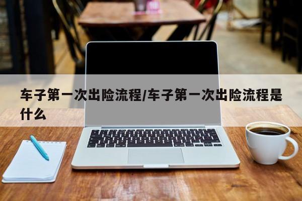 车子第一次出险流程/车子第一次出险流程是什么