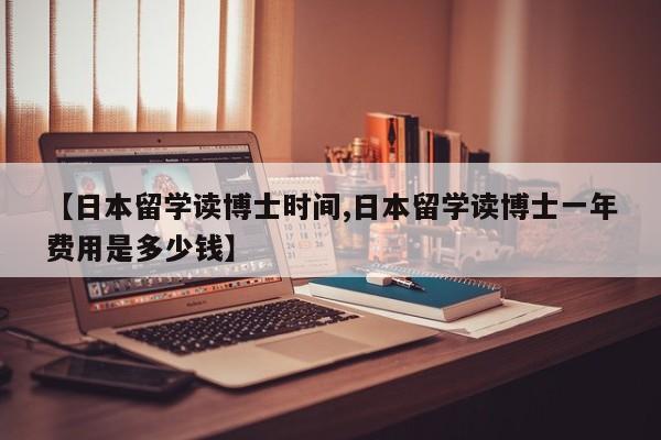 【日本留学读博士时间,日本留学读博士一年费用是多少钱】