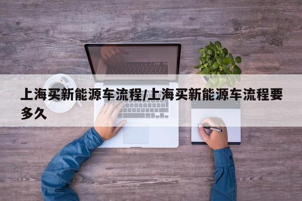 上海买新能源车流程/上海买新能源车流程要多久