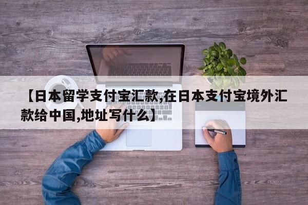 【日本留学支付宝汇款,在日本支付宝境外汇款给中国,地址写什么】