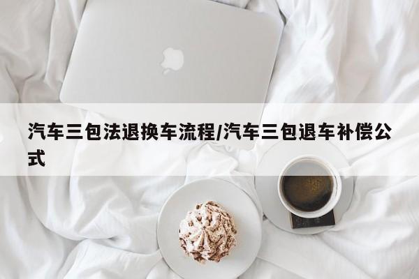 汽车三包法退换车流程/汽车三包退车补偿公式