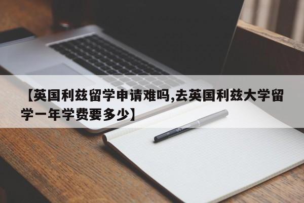 【英国利兹留学申请难吗,去英国利兹大学留学一年学费要多少】