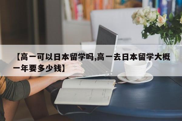 【高一可以日本留学吗,高一去日本留学大概一年要多少钱】