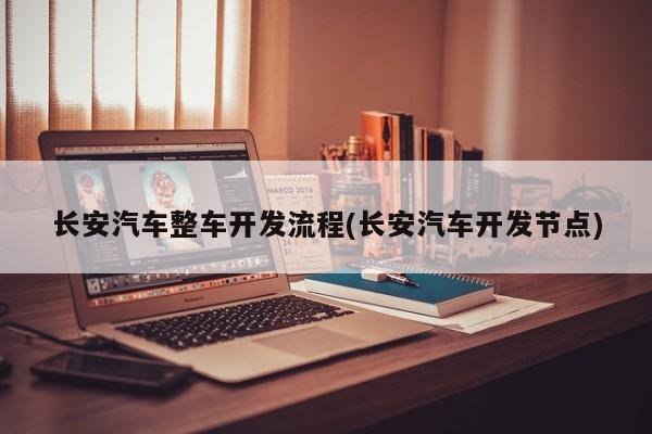 长安汽车整车开发流程(长安汽车开发节点)