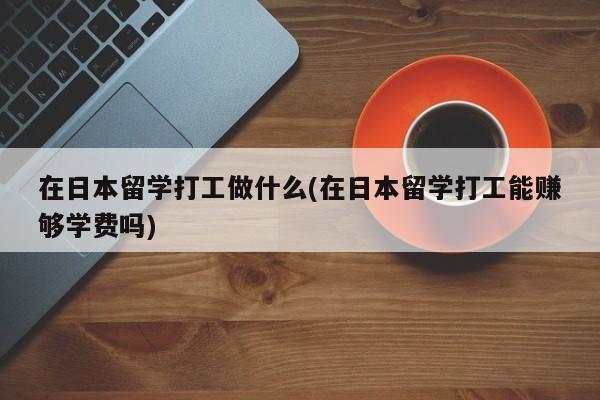 在日本留学打工做什么(在日本留学打工能赚够学费吗)