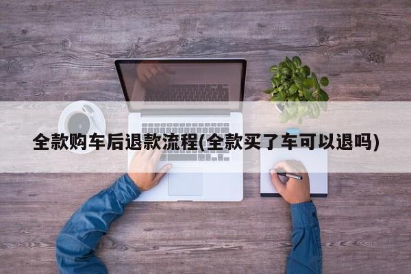 全款购车后退款流程(全款买了车可以退吗)