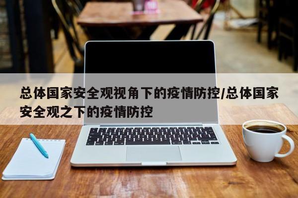 总体国家安全观视角下的疫情防控/总体国家安全观之下的疫情防控