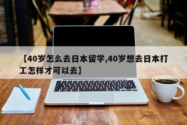 【40岁怎么去日本留学,40岁想去日本打工怎样才可以去】